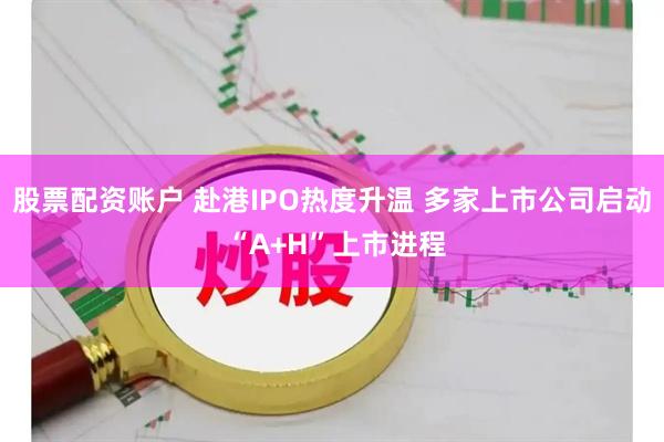 股票配资账户 赴港IPO热度升温 多家上市公司启动 “A+H”上市进程