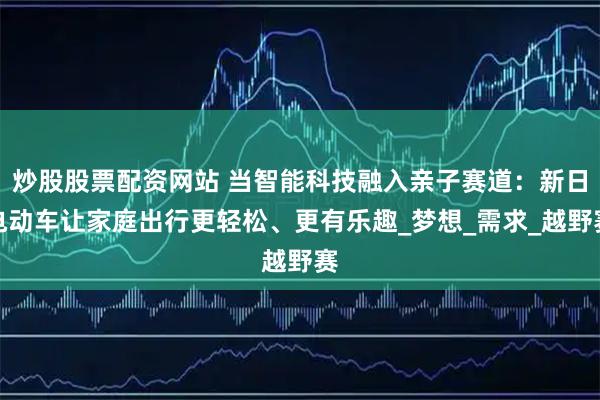 炒股股票配资网站 当智能科技融入亲子赛道：新日电动车让家庭出行更轻松、更有乐趣_梦想_需求_越野赛