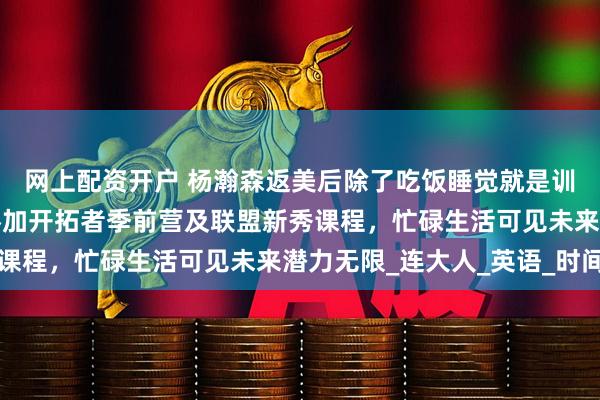 网上配资开户 杨瀚森返美后除了吃饭睡觉就是训练、学习不断加码，参加开拓者季前营及联盟新秀课程，忙碌生活可见未来潜力无限_连大人_英语_时间