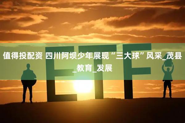 值得投配资 四川阿坝少年展现“三大球”风采_茂县_教育_发展